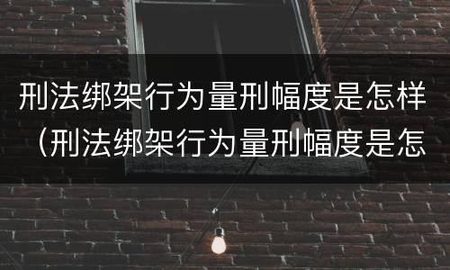 刑法绑架行为量刑幅度是怎样（刑法绑架行为量刑幅度是怎样计算的）