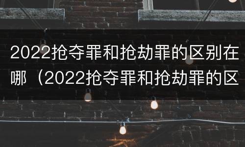2022抢夺罪和抢劫罪的区别在哪（2022抢夺罪和抢劫罪的区别在哪里）