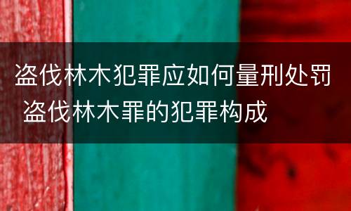 盗伐林木犯罪应如何量刑处罚 盗伐林木罪的犯罪构成