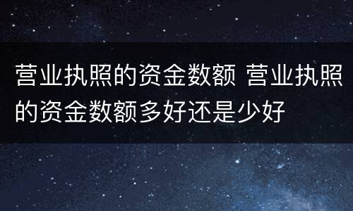 营业执照的资金数额 营业执照的资金数额多好还是少好