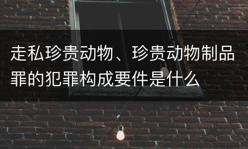 走私珍贵动物、珍贵动物制品罪的犯罪构成要件是什么