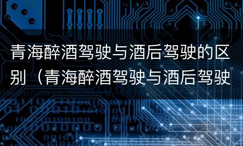 青海醉酒驾驶与酒后驾驶的区别（青海醉酒驾驶与酒后驾驶的区别是什么）