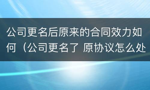 公司更名后原来的合同效力如何（公司更名了 原协议怎么处理）
