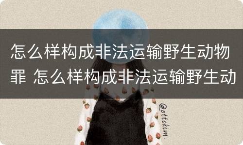 怎么样构成非法运输野生动物罪 怎么样构成非法运输野生动物罪呢