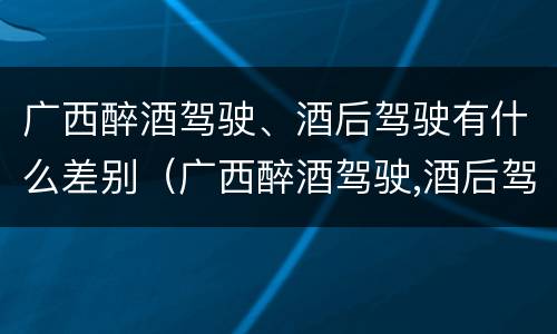 广西醉酒驾驶、酒后驾驶有什么差别（广西醉酒驾驶,酒后驾驶有什么差别吗）