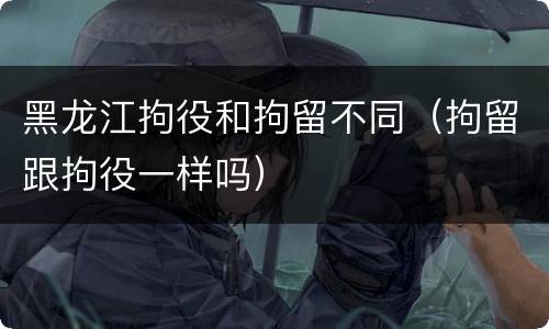 黑龙江拘役和拘留不同（拘留跟拘役一样吗）