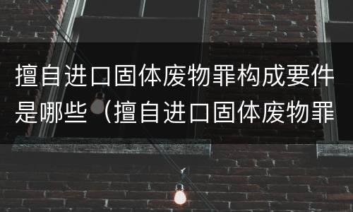 擅自进口固体废物罪构成要件是哪些（擅自进口固体废物罪构成要件是哪些法律）