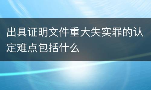 出具证明文件重大失实罪的认定难点包括什么