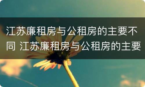 江苏廉租房与公租房的主要不同 江苏廉租房与公租房的主要不同在哪里