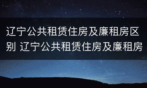 辽宁公共租赁住房及廉租房区别 辽宁公共租赁住房及廉租房区别是什么