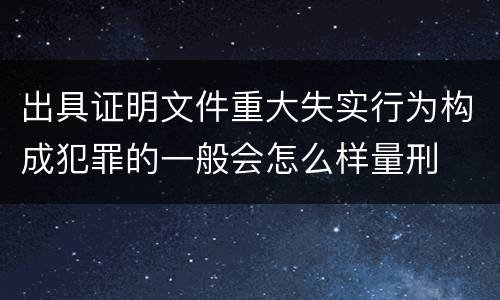 出具证明文件重大失实行为构成犯罪的一般会怎么样量刑