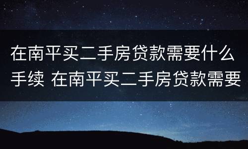 在南平买二手房贷款需要什么手续 在南平买二手房贷款需要什么手续和证件
