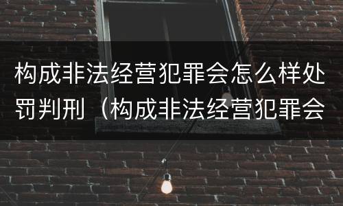 构成非法经营犯罪会怎么样处罚判刑（构成非法经营犯罪会怎么样处罚判刑多久）