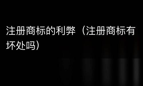 注册商标的利弊（注册商标有坏处吗）