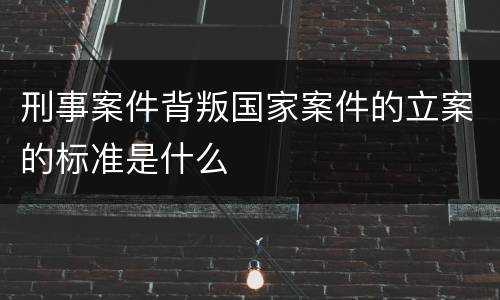刑事案件背叛国家案件的立案的标准是什么