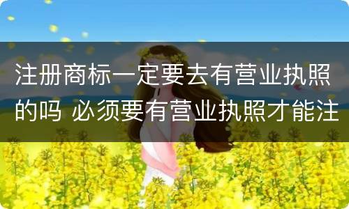 注册商标一定要去有营业执照的吗 必须要有营业执照才能注册商标吗
