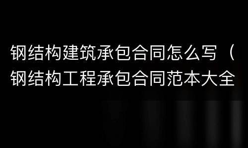钢结构建筑承包合同怎么写（钢结构工程承包合同范本大全）
