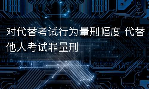 对代替考试行为量刑幅度 代替他人考试罪量刑