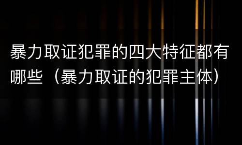 暴力取证犯罪的四大特征都有哪些（暴力取证的犯罪主体）