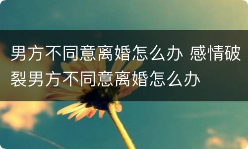 男方不同意离婚怎么办 感情破裂男方不同意离婚怎么办