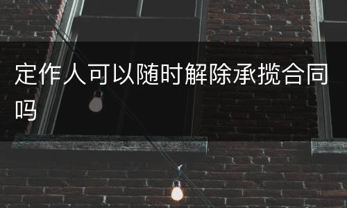 定作人可以随时解除承揽合同吗