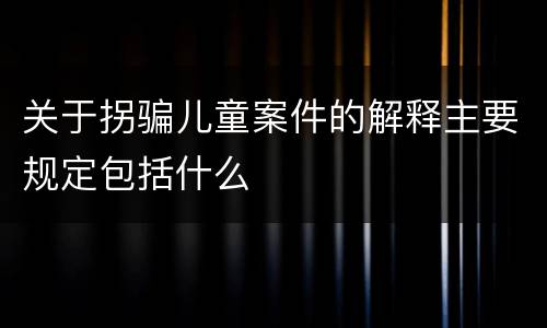 关于拐骗儿童案件的解释主要规定包括什么