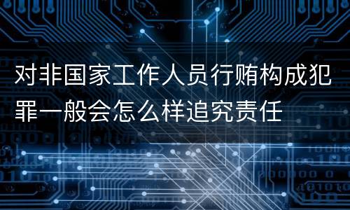 对非国家工作人员行贿构成犯罪一般会怎么样追究责任