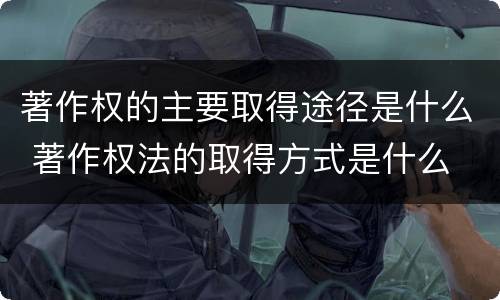 著作权的主要取得途径是什么 著作权法的取得方式是什么