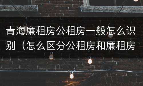 青海廉租房公租房一般怎么识别（怎么区分公租房和廉租房）