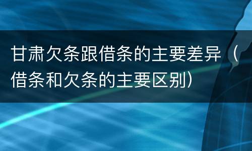 甘肃欠条跟借条的主要差异（借条和欠条的主要区别）