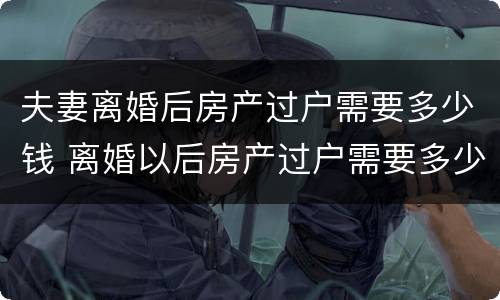 夫妻离婚后房产过户需要多少钱 离婚以后房产过户需要多少钱