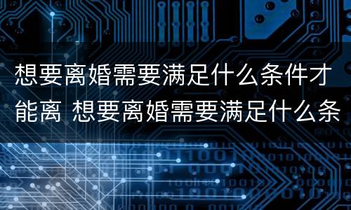 想要离婚需要满足什么条件才能离 想要离婚需要满足什么条件才能离掉