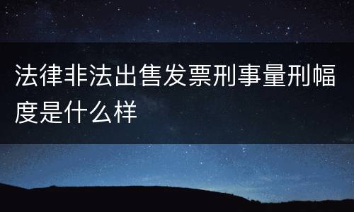 法律非法出售发票刑事量刑幅度是什么样