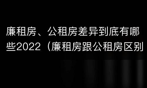 廉租房、公租房差异到底有哪些2022（廉租房跟公租房区别）