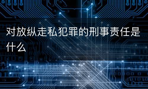 对放纵走私犯罪的刑事责任是什么