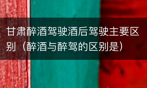 甘肃醉酒驾驶酒后驾驶主要区别（醉酒与醉驾的区别是）