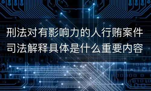 刑法对有影响力的人行贿案件司法解释具体是什么重要内容