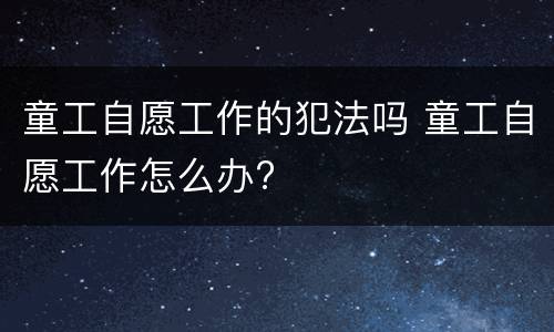 童工自愿工作的犯法吗 童工自愿工作怎么办?