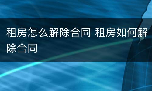 租房怎么解除合同 租房如何解除合同