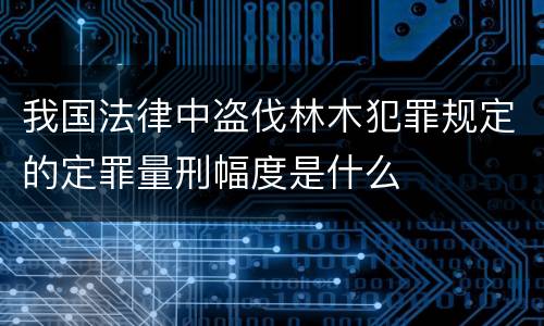 我国法律中盗伐林木犯罪规定的定罪量刑幅度是什么