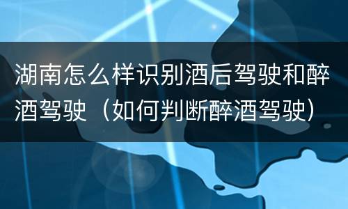 湖南怎么样识别酒后驾驶和醉酒驾驶（如何判断醉酒驾驶）