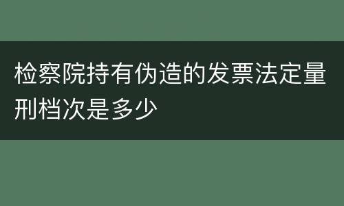 检察院持有伪造的发票法定量刑档次是多少