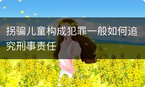 拐骗儿童构成犯罪一般如何追究刑事责任