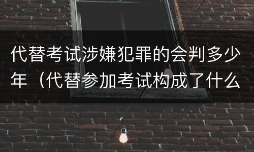 代替考试涉嫌犯罪的会判多少年（代替参加考试构成了什么犯罪）