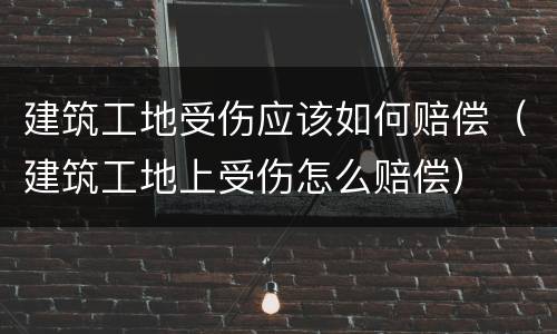 建筑工地受伤应该如何赔偿（建筑工地上受伤怎么赔偿）