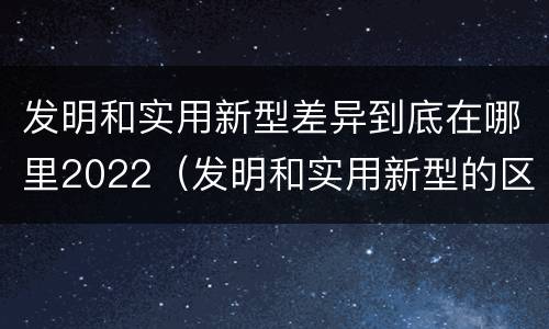 发明和实用新型差异到底在哪里2022（发明和实用新型的区别有）