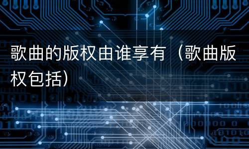 歌曲的版权由谁享有（歌曲版权包括）