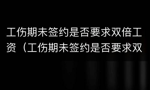 工伤期未签约是否要求双倍工资（工伤期未签约是否要求双倍工资赔偿）