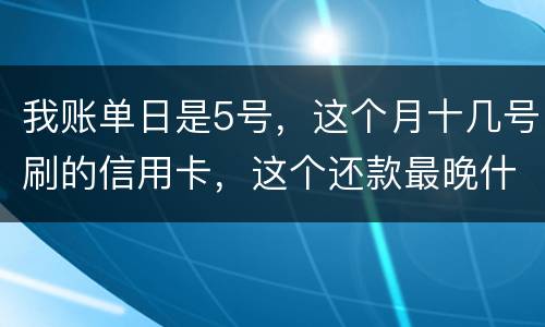 我账单日是5号，这个月十几号刷的信用卡，这个还款最晚什么时候