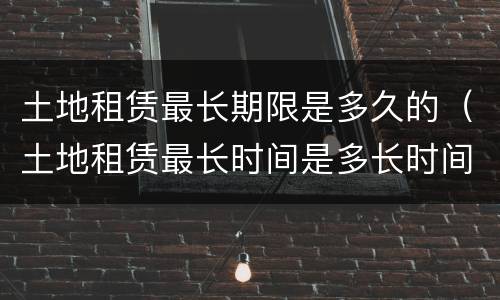 土地租赁最长期限是多久的（土地租赁最长时间是多长时间）